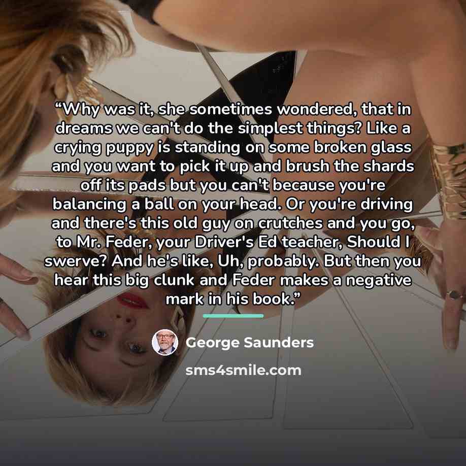 “Why was it, she sometimes wondered, that in dreams we can't do the simplest things? Like a crying puppy is standing on some broken glass and you want to pick it up and brush the shards off its pads but you can't because you're balancing a ball on your head. Or you're driving and there's this old…” quote by George Saunders
