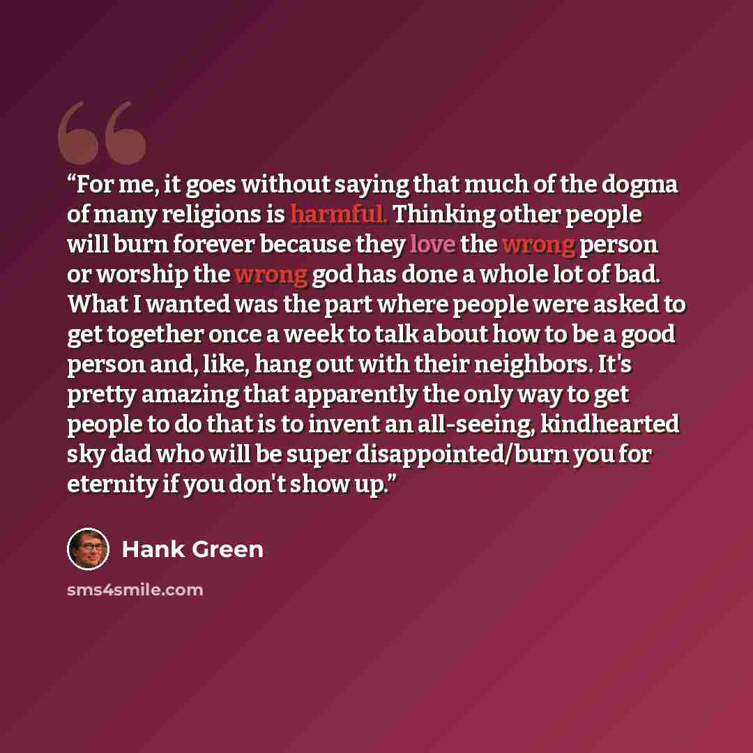 “For me, it goes without saying that much of the dogma of many religions is harmful. Thinking other people will burn forever because they love the wrong person or worship the wrong god has done a whole lot of bad. What I wanted was the part where people were asked to get together once a week to…” quote by Hank Green