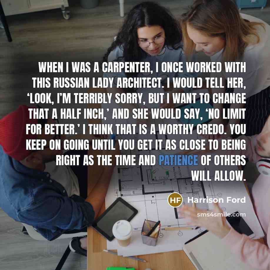 “When I was a carpenter, I once worked with this Russian lady architect. I would tell her, ‘Look, I’m terribly sorry, but I want to change that a half inch,’ and she would say, ‘No limit for better.’ I think that is a worthy credo. You keep on going until you get it as close to being right as the…” quote by Harrison Ford
