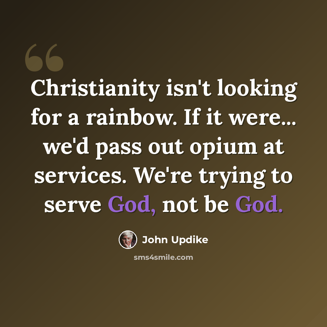 “Christianity isn't looking for a rainbow. If it were... we'd pass out opium at services. We're trying to serve God, not be God.” quote by John Updike