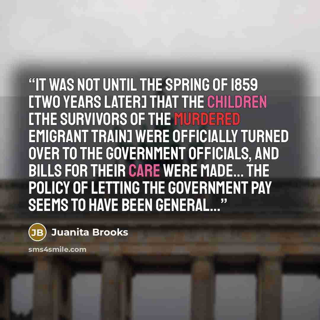 “It was not until the spring of 1859 [two years later] that the children [the survivors of the murdered emigrant train] were officially turned over to the government officials, and bills for their care were made… The policy of letting the government pay seems to have been general…” quote by Juanita Brooks