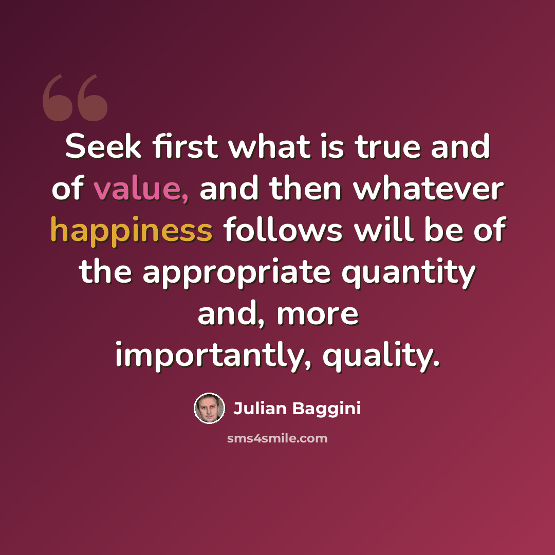 “Seek first what is true and of value, and then whatever happiness follows will be of the appropriate quantity and, more importantly, quality.” quote by Julian Baggini