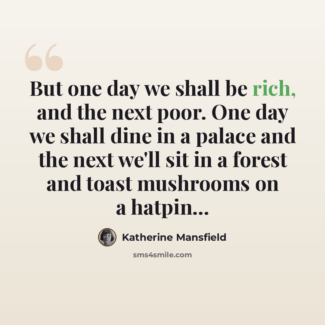 “But one day we shall be rich, and the next poor. One day we shall dine in a palace and the next we'll sit in a forest and toast mushrooms on a hatpin…” quote by Katherine Mansfield