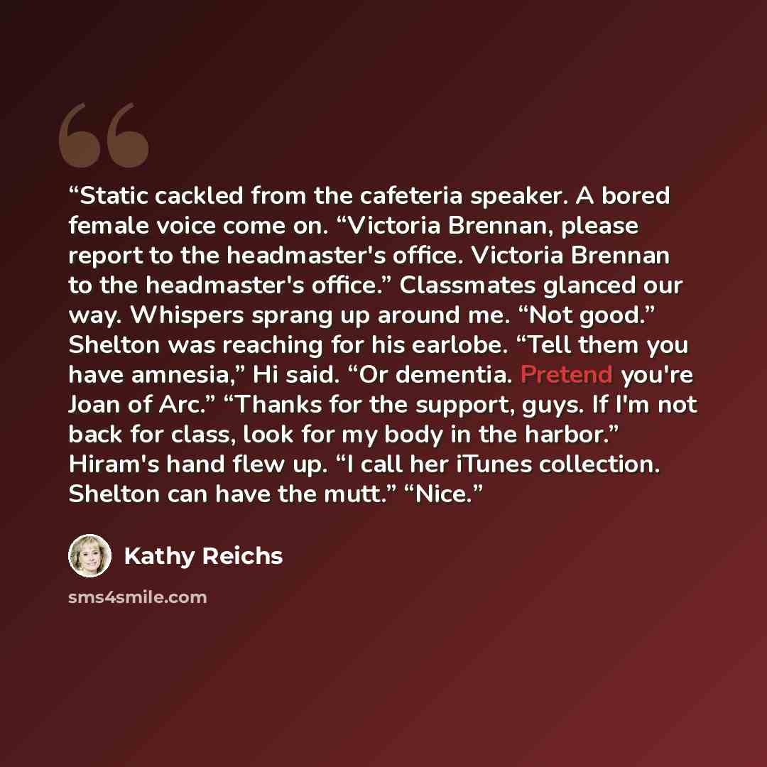 “Static cackled from the cafeteria speaker. A bored female voice come on. “Victoria Brennan, please report to the headmaster's office. Victoria Brennan to the headmaster's office.” Classmates glanced our way. Whispers sprang up around me. “Not good.” Shelton was reaching for his earlobe. “Tell them…” quote by Kathy Reichs
