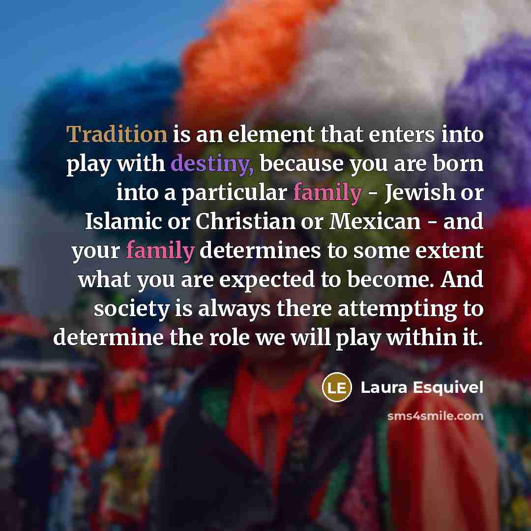 “Tradition is an element that enters into play with destiny, because you are born into a particular family - Jewish or Islamic or Christian or Mexican - and your family determines to some extent what you are expected to become. And society is always there attempting to determine the role we will…” quote by Laura Esquivel