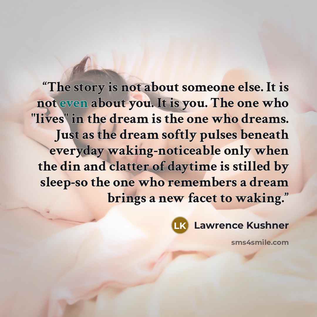 “The story is not about someone else. It is not even about you. It is you. The one who "lives" in the dream is the one who dreams. Just as the dream softly pulses beneath everyday waking-noticeable only when the din and clatter of daytime is stilled by sleep-so the one who remembers a dream brings…” quote by Lawrence Kushner