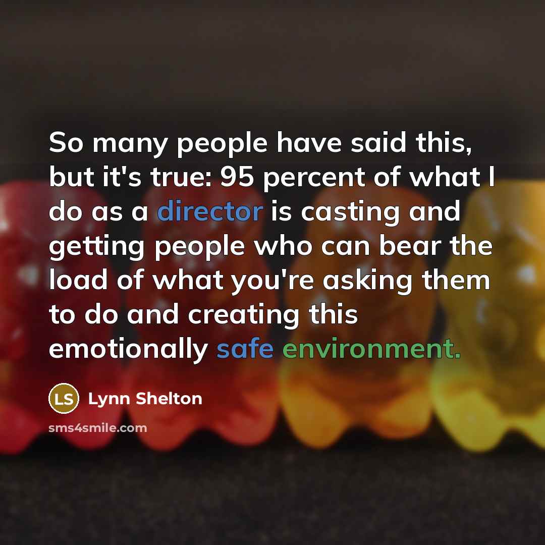 “So many people have said this, but it's true: 95 percent of what I do as a director is casting and getting people who can bear the load of what you're asking them to do and creating this emotionally safe environment.” quote by Lynn Shelton