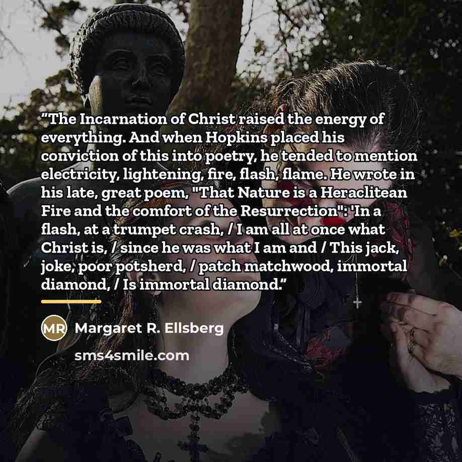 “The Incarnation of Christ raised the energy of everything. And when Hopkins placed his conviction of this into poetry, he tended to mention electricity, lightening, fire, flash, flame. He wrote in his late, great poem, "That Nature is a Heraclitean Fire and the comfort of the Resurrection": 'In a…” quote by Margaret R. Ellsberg
