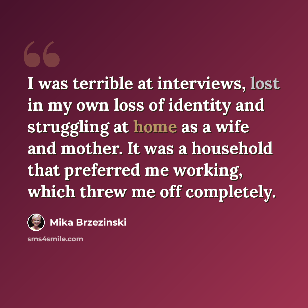 “I was terrible at interviews, lost in my own loss of identity and struggling at home as a wife and mother. It was a household that preferred me working, which threw me off completely.” quote by Mika Brzezinski