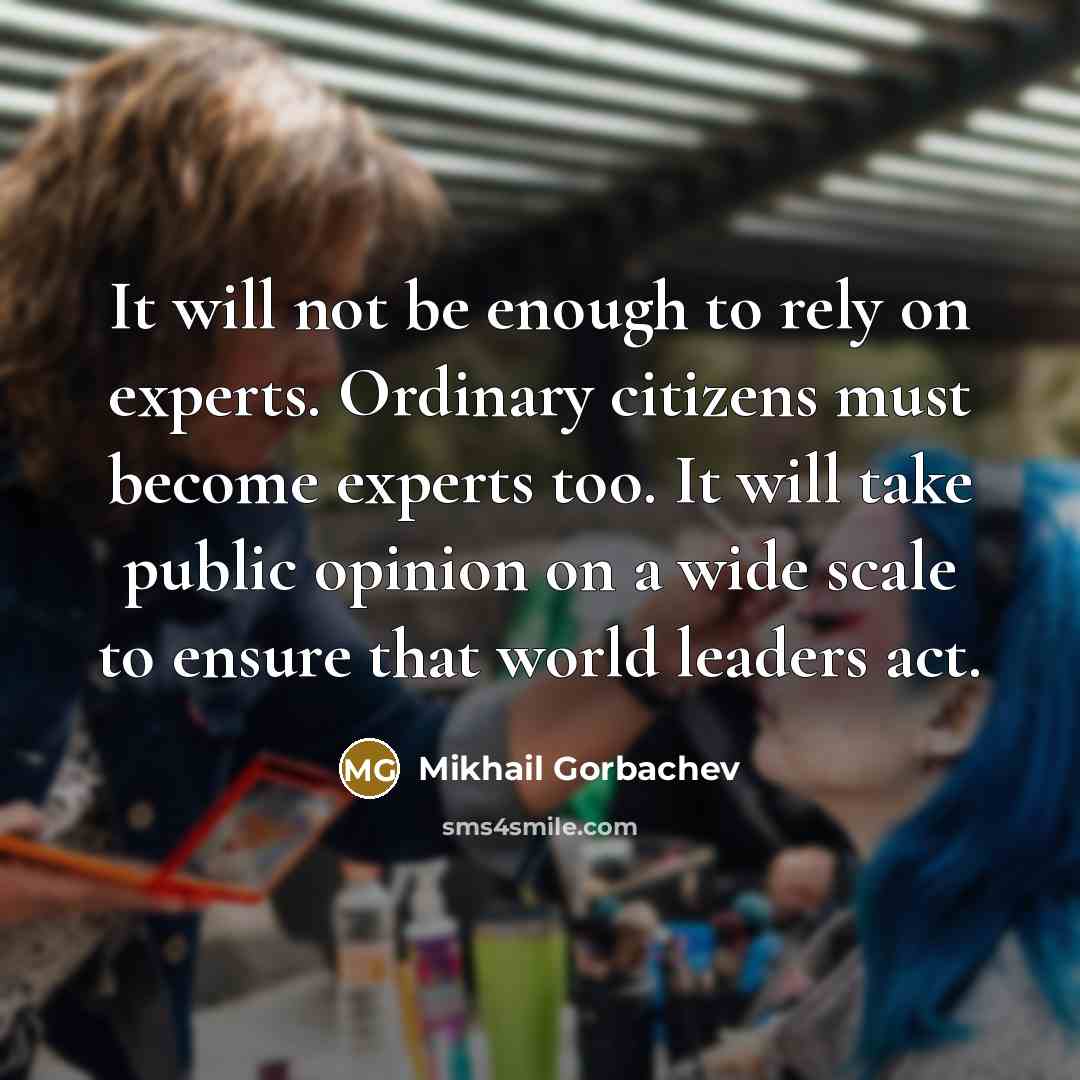“It will not be enough to rely on experts. Ordinary citizens must become experts too. It will take public opinion on a wide scale to ensure that world leaders act.” quote by Mikhail Gorbachev