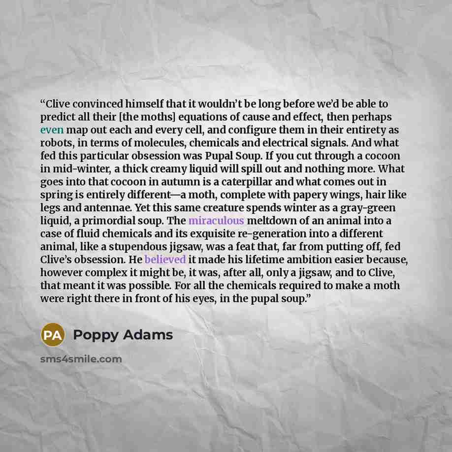 “Clive convinced himself that it wouldn’t be long before we’d be able to predict all their [the moths] equations of cause and effect, then perhaps even map out each and every cell, and configure them in their entirety as robots, in terms of molecules, chemicals and electrical signals. And what fed…” quote by Poppy Adams