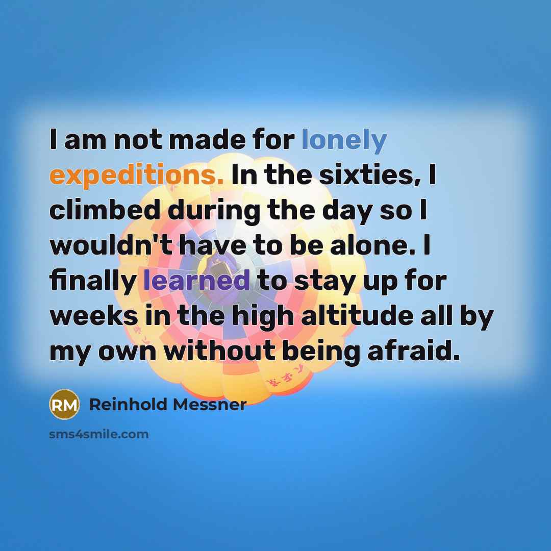 “I am not made for lonely expeditions. In the sixties, I climbed during the day so I wouldn't have to be alone. I finally learned to stay up for weeks in the high altitude all by my own without being afraid.” quote by Reinhold Messner