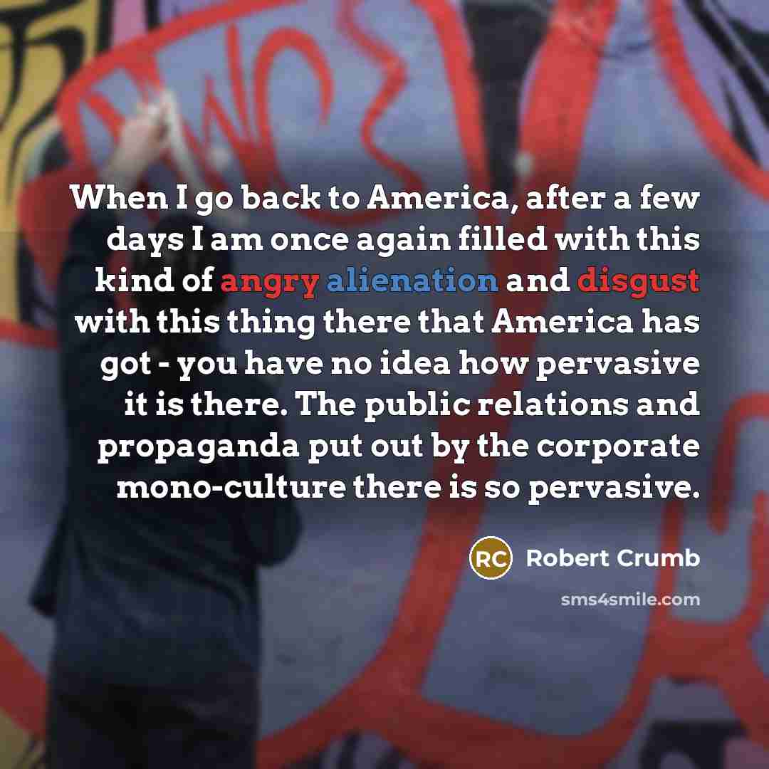 “When I go back to America, after a few days I am once again filled with this kind of angry alienation and disgust with this thing there that America has got - you have no idea how pervasive it is there. The public relations and propaganda put out by the corporate mono-culture there is so pervasive.” quote by Robert Crumb