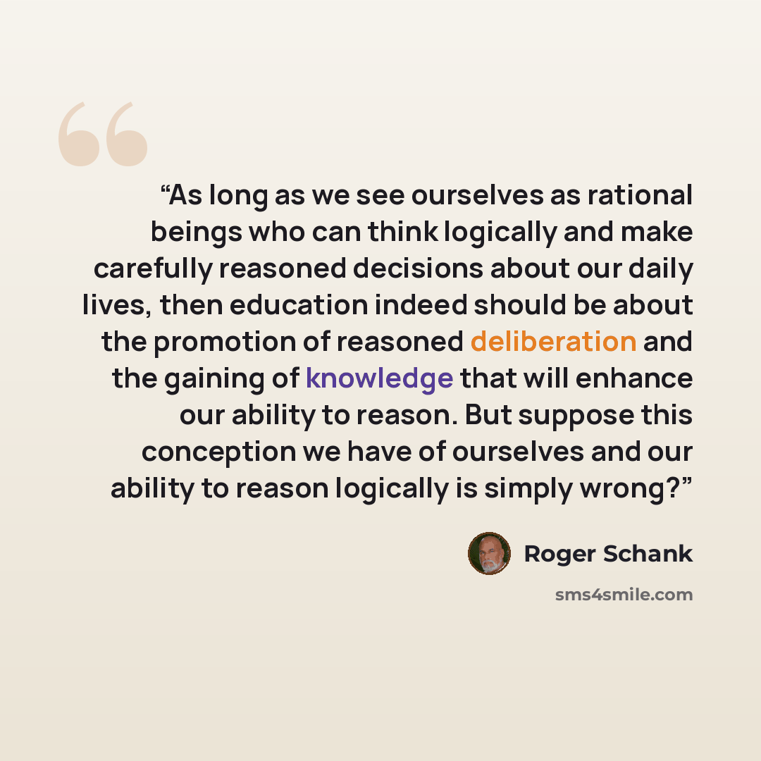 “As long as we see ourselves as rational beings who can think logically and make carefully reasoned decisions about our daily lives, then education indeed should be about the promotion of reasoned deliberation and the gaining of knowledge that will enhance our ability to reason. But suppose this…” quote by Roger Schank