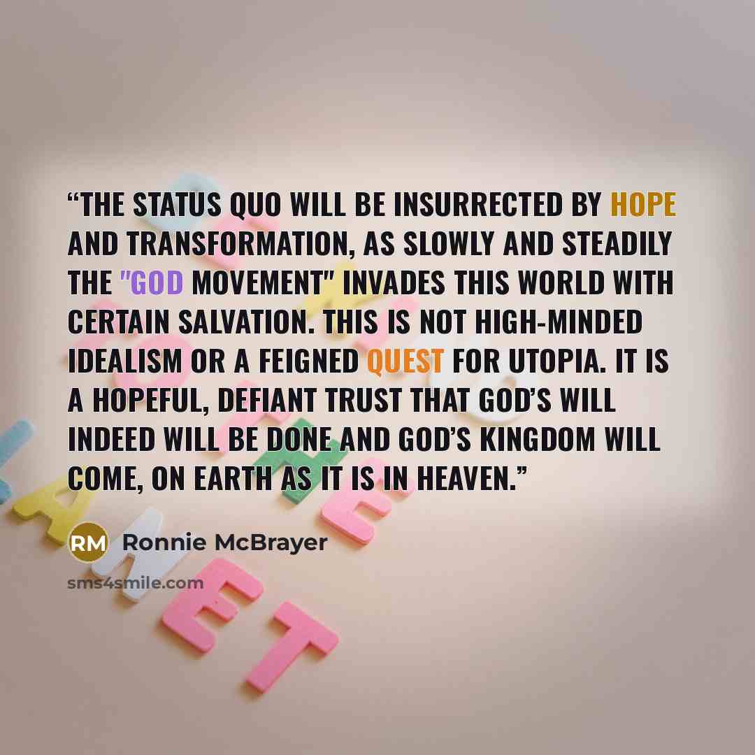 “The status quo will be insurrected by hope and transformation, as slowly and steadily the "God Movement" invades this world with certain salvation. This is not high-minded idealism or a feigned quest for utopia. It is a hopeful, defiant trust that God’s will indeed will be done and God’s kingdom…” quote by Ronnie McBrayer