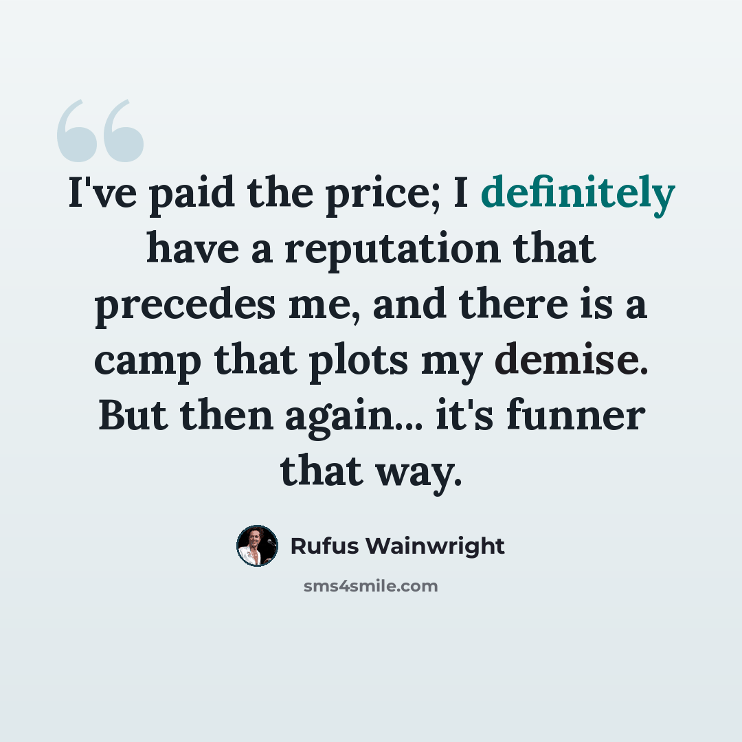 “I've paid the price; I definitely have a reputation that precedes me, and there is a camp that plots my demise. But then again... it's funner that way.” quote by Rufus Wainwright