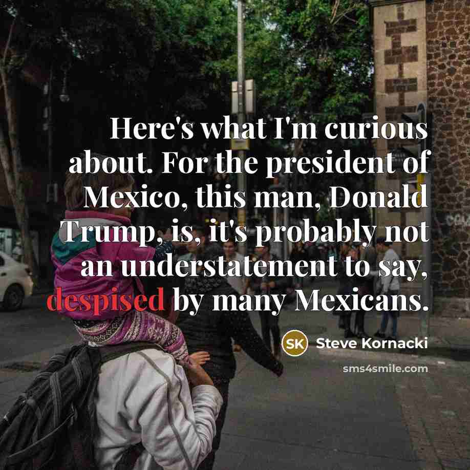 “Here's what I'm curious about. For the president of Mexico, this man, Donald Trump, is, it's probably not an understatement to say, despised by many Mexicans.” quote by Steve Kornacki