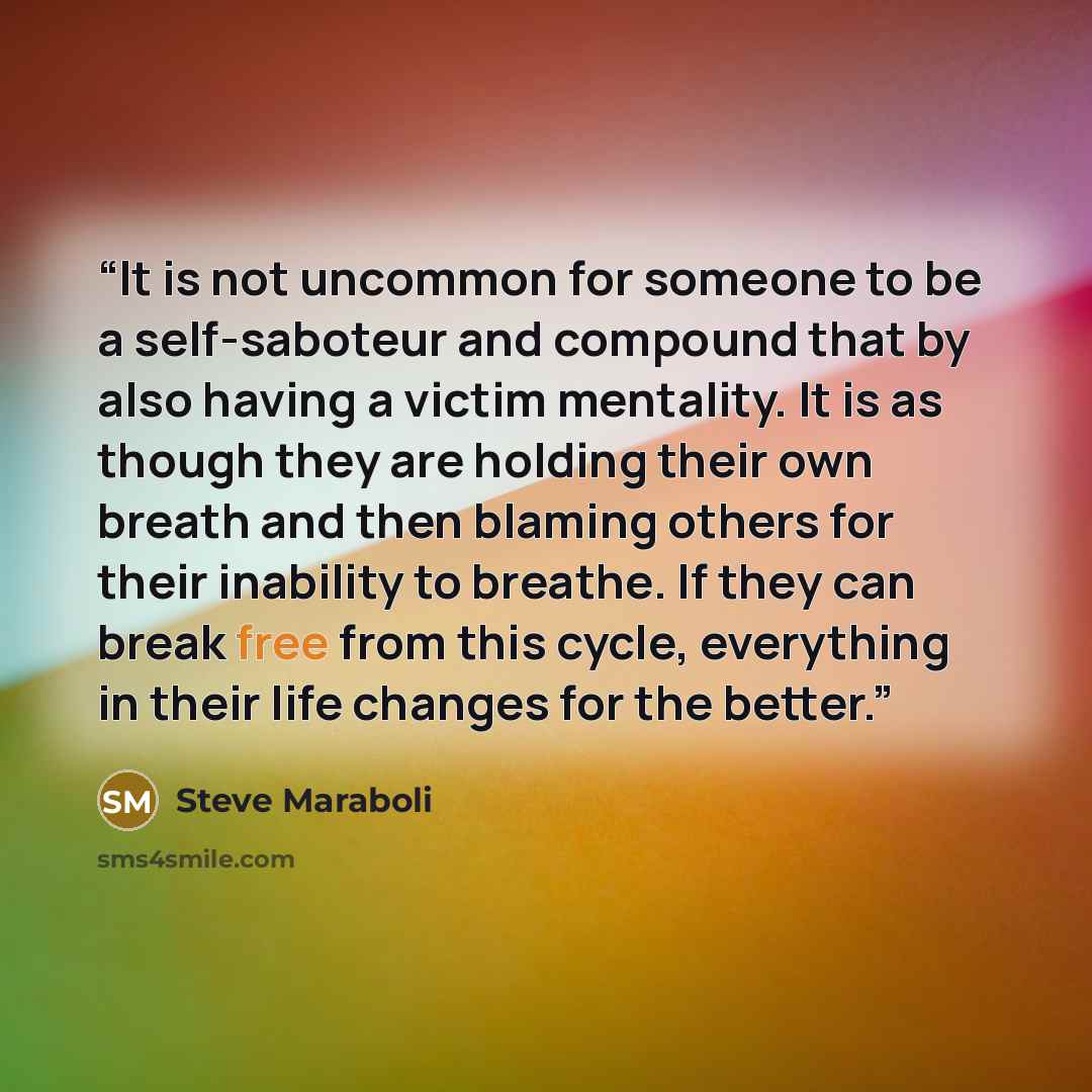 “It is not uncommon for someone to be a self-saboteur and compound that by also having a victim mentality. It is as though they are holding their own breath and then blaming others for their inability to breathe. If they can break free from this cycle, everything in their life changes for the better.” quote by Steve Maraboli
