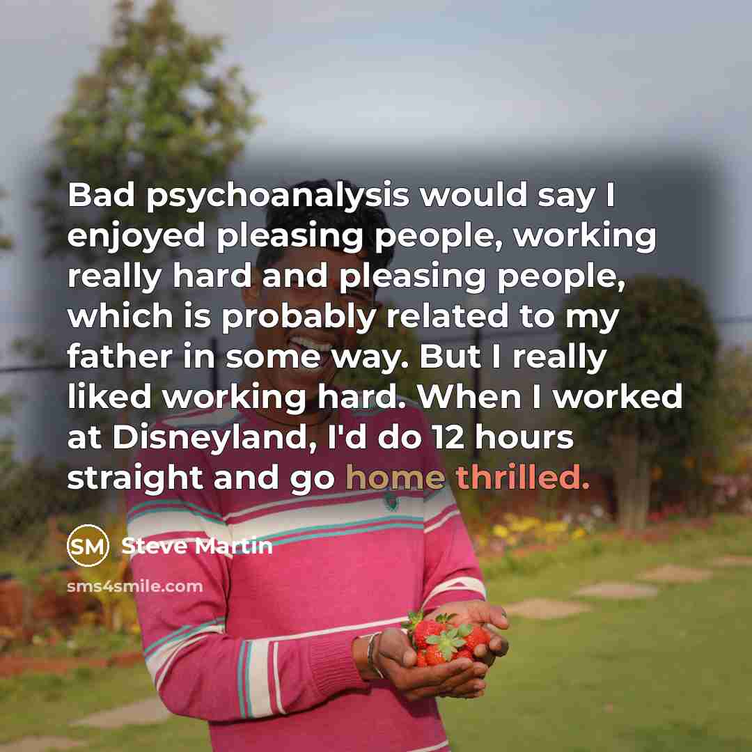 “Bad psychoanalysis would say I enjoyed pleasing people, working really hard and pleasing people, which is probably related to my father in some way. But I really liked working hard. When I worked at Disneyland, I'd do 12 hours straight and go home thrilled.” quote by Steve Martin