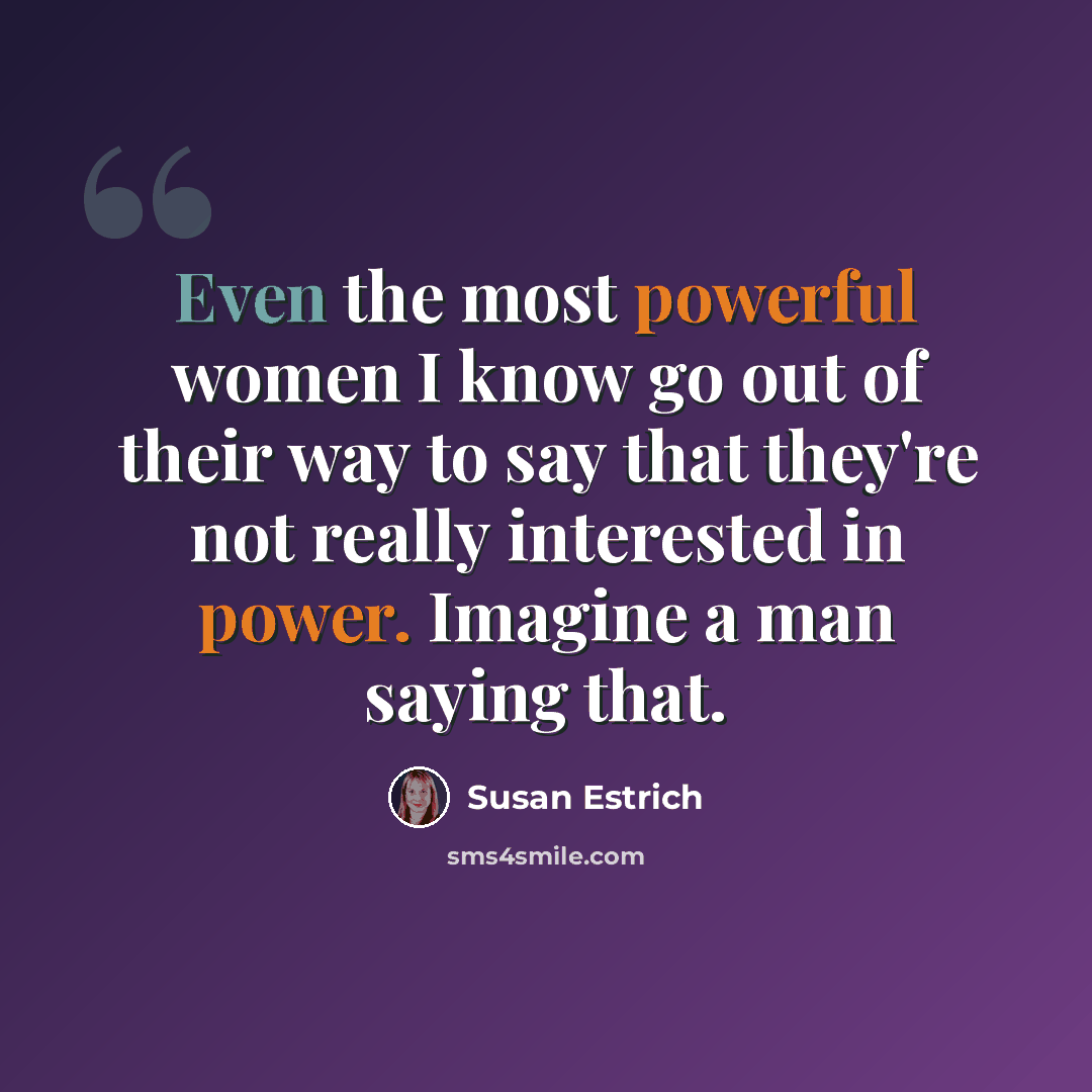 “Even the most powerful women I know go out of their way to say that they're not really interested in power. Imagine a man saying that.” quote by Susan Estrich