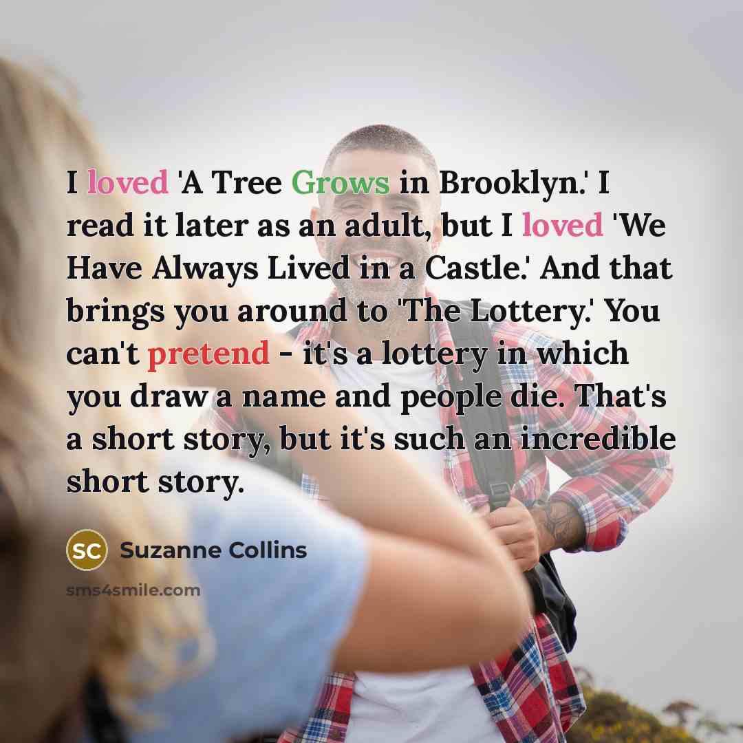 “I loved 'A Tree Grows in Brooklyn.' I read it later as an adult, but I loved 'We Have Always Lived in a Castle.' And that brings you around to 'The Lottery.' You can't pretend - it's a lottery in which you draw a name and people die. That's a short story, but it's such an incredible short story.” quote by Suzanne Collins