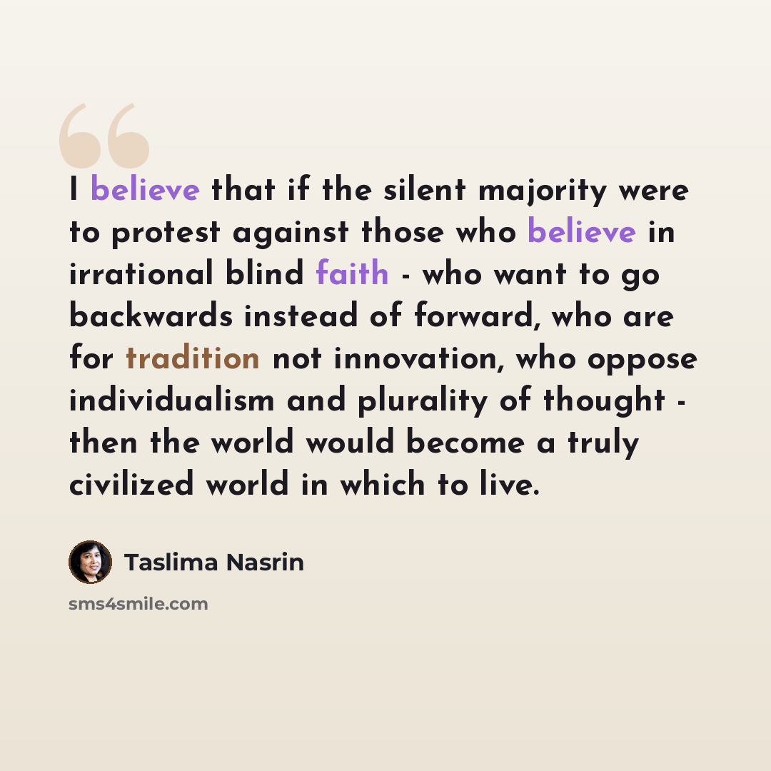 “I believe that if the silent majority were to protest against those who believe in irrational blind faith - who want to go backwards instead of forward, who are for tradition not innovation, who oppose individualism and plurality of thought - then the world would become a truly civilized world in…” quote by Taslima Nasrin