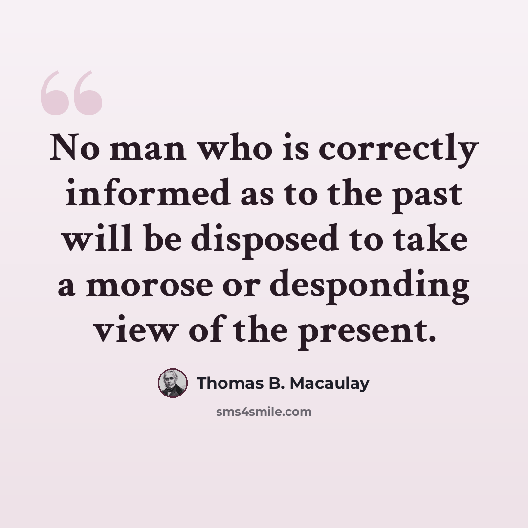 “No man who is correctly informed as to the past will be disposed to take a morose or desponding view of the present.” quote by Thomas B. Macaulay