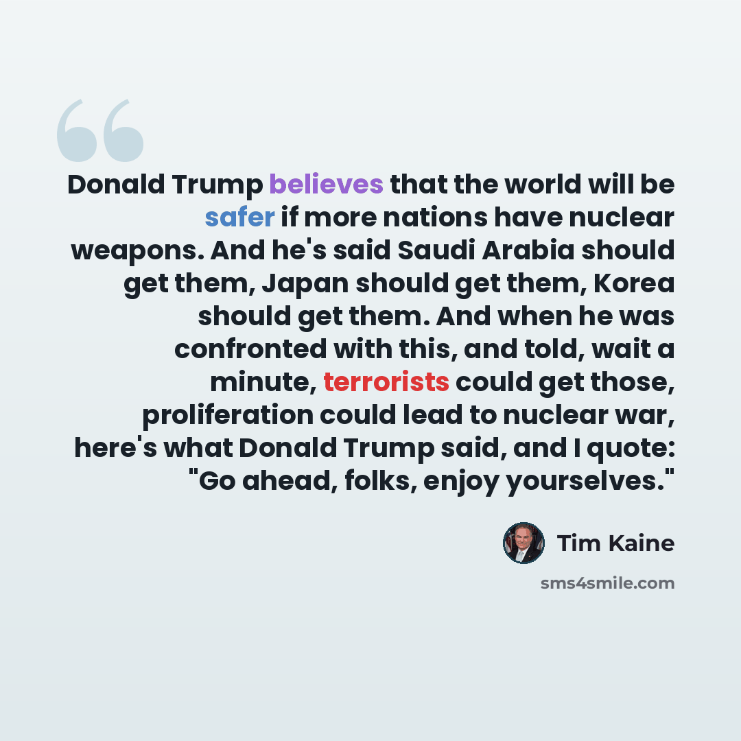 “Donald Trump believes that the world will be safer if more nations have nuclear weapons. And he's said Saudi Arabia should get them, Japan should get them, Korea should get them. And when he was confronted with this, and told, wait a minute, terrorists could get those, proliferation could lead to…” quote by Tim Kaine