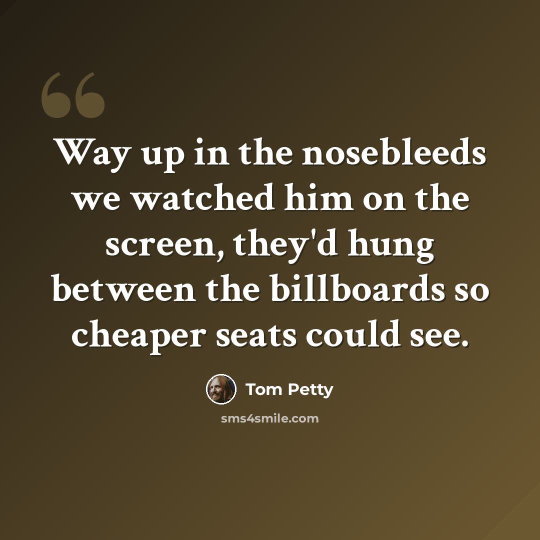 “Way up in the nosebleeds we watched him on the screen, they'd hung between the billboards so cheaper seats could see.” quote by Tom Petty