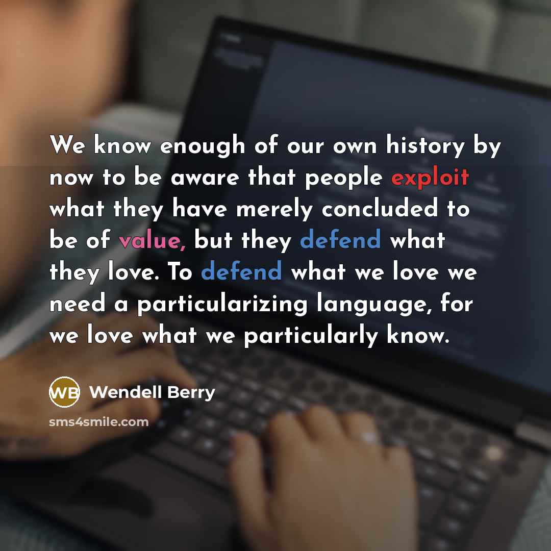 “We know enough of our own history by now to be aware that people exploit what they have merely concluded to be of value, but they defend what they love. To defend what we love we need a particularizing language, for we love what we particularly know.” quote by Wendell Berry