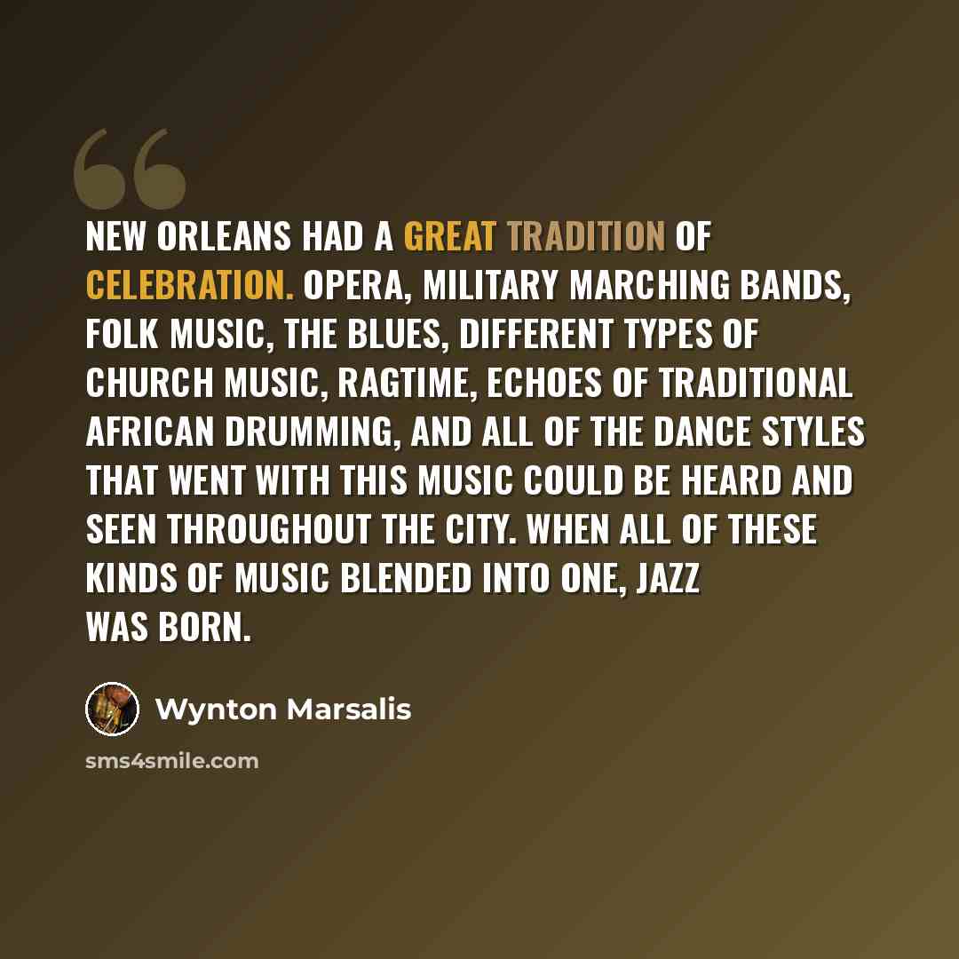 “New Orleans had a great tradition of celebration. Opera, military marching bands, folk music, the blues, different types of church music, ragtime, echoes of traditional African drumming, and all of the dance styles that went with this music could be heard and seen throughout the city. When all of…” quote by Wynton Marsalis