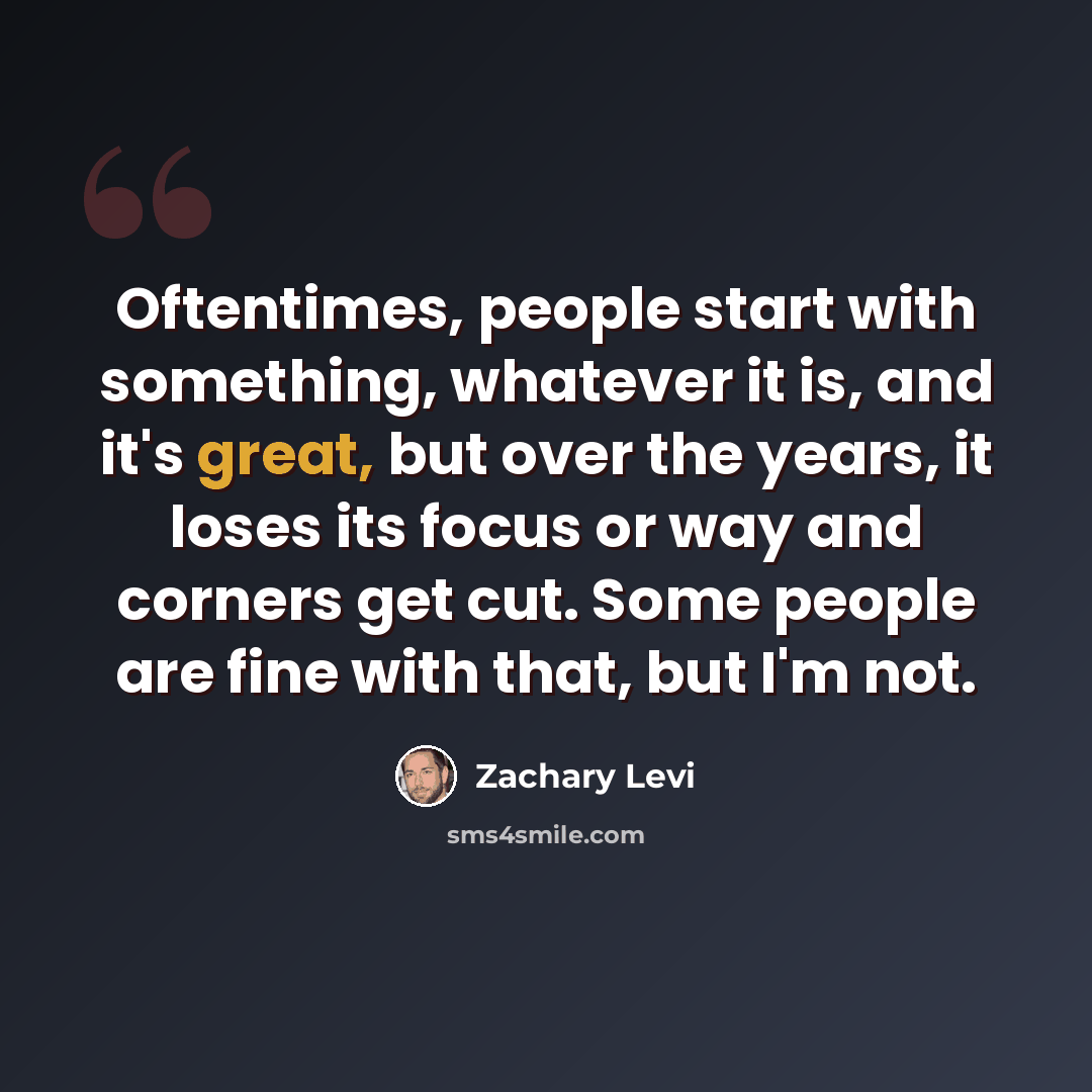 “Oftentimes, people start with something, whatever it is, and it's great, but over the years, it loses its focus or way and corners get cut. Some people are fine with that, but I'm not.” quote by Zachary Levi