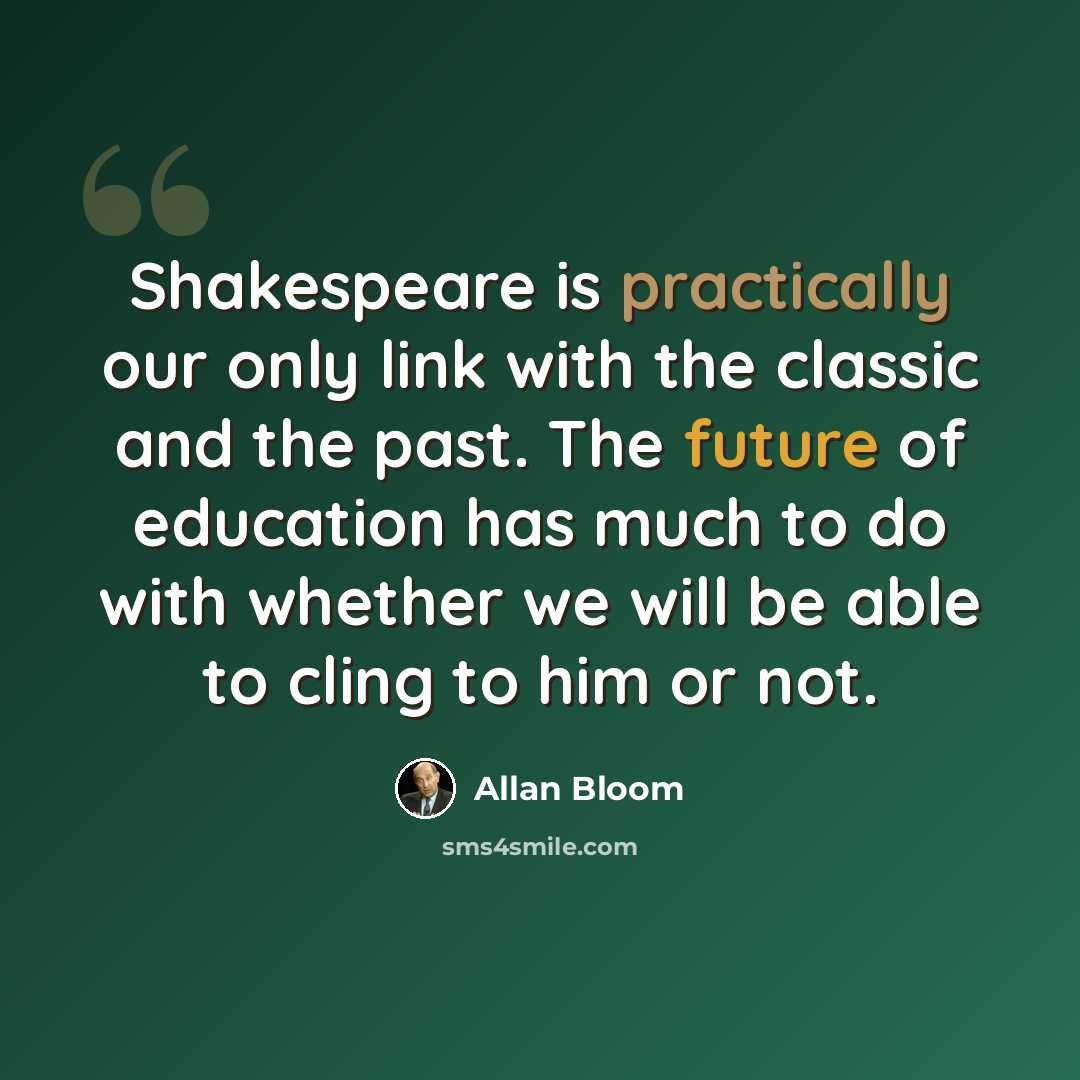 “Shakespeare is practically our only link with the classic and the past. The future of education has much to do with whether we will be able to cling to him or not.” quote by Allan Bloom