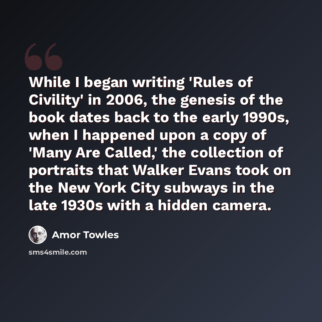 “While I began writing 'Rules of Civility' in 2006, the genesis of the book dates back to the early 1990s, when I happened upon a copy of 'Many Are Called,' the collection of portraits that Walker Evans took on the New York City subways in the late 1930s with a hidden camera.” quote by Amor Towles