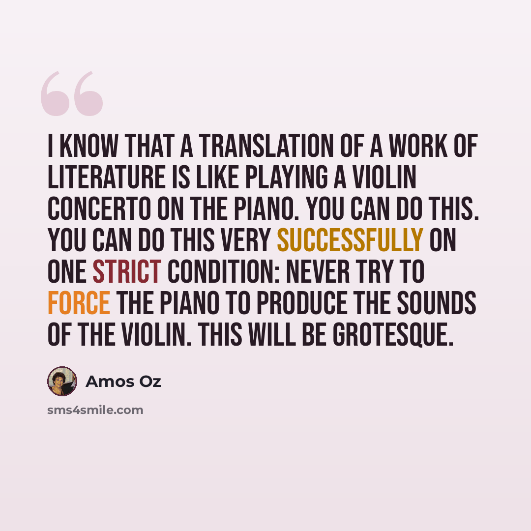 “I know that a translation of a work of literature is like playing a violin concerto on the piano. You can do this. You can do this very successfully on one strict condition: never try to force the piano to produce the sounds of the violin. This will be grotesque.” quote by Amos Oz