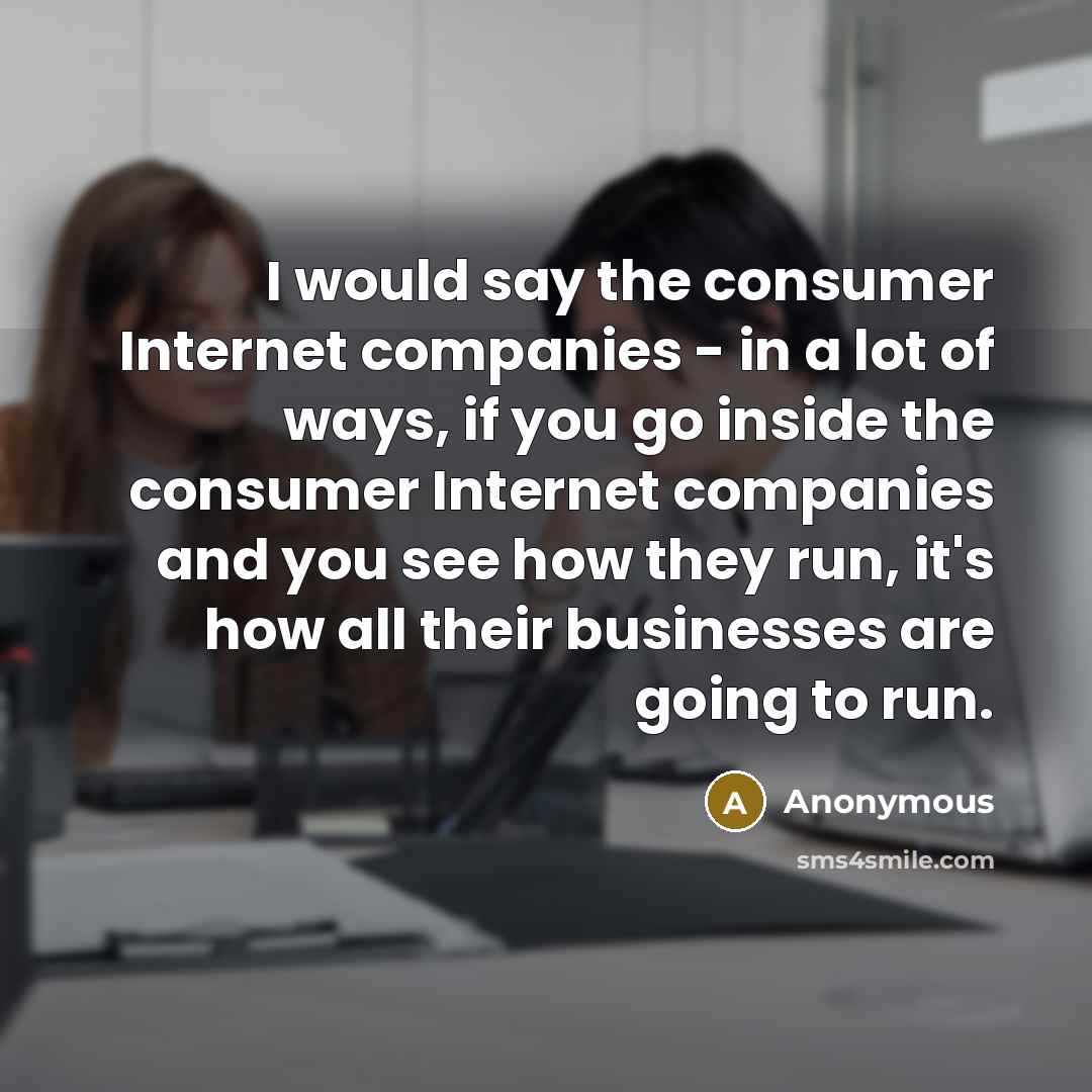 “I would say the consumer Internet companies - in a lot of ways, if you go inside the consumer Internet companies and you see how they run, it's how all their businesses are going to run.” quote by Anonymous