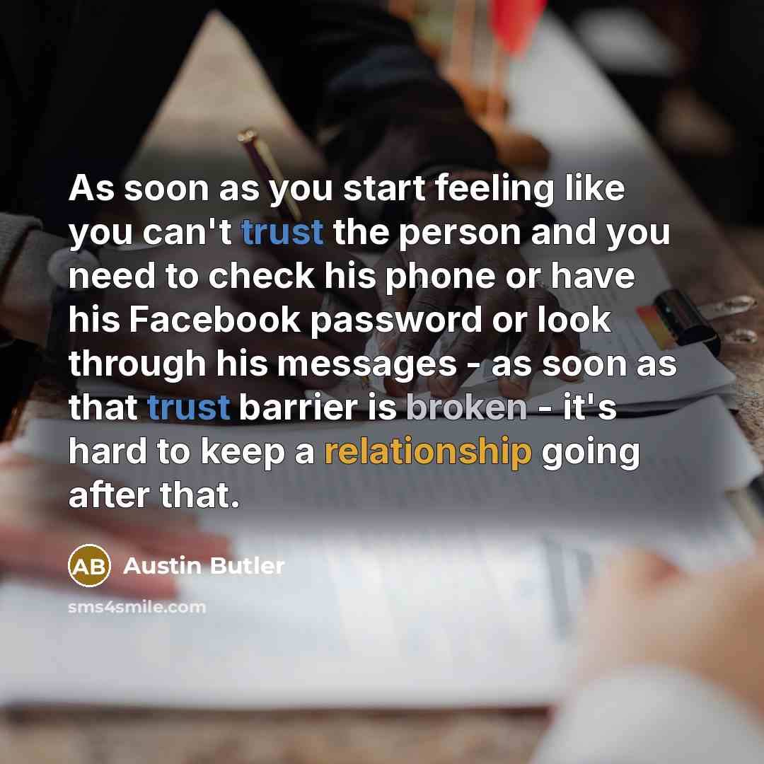 “As soon as you start feeling like you can't trust the person and you need to check his phone or have his Facebook password or look through his messages - as soon as that trust barrier is broken - it's hard to keep a relationship going after that.” quote by Austin Butler