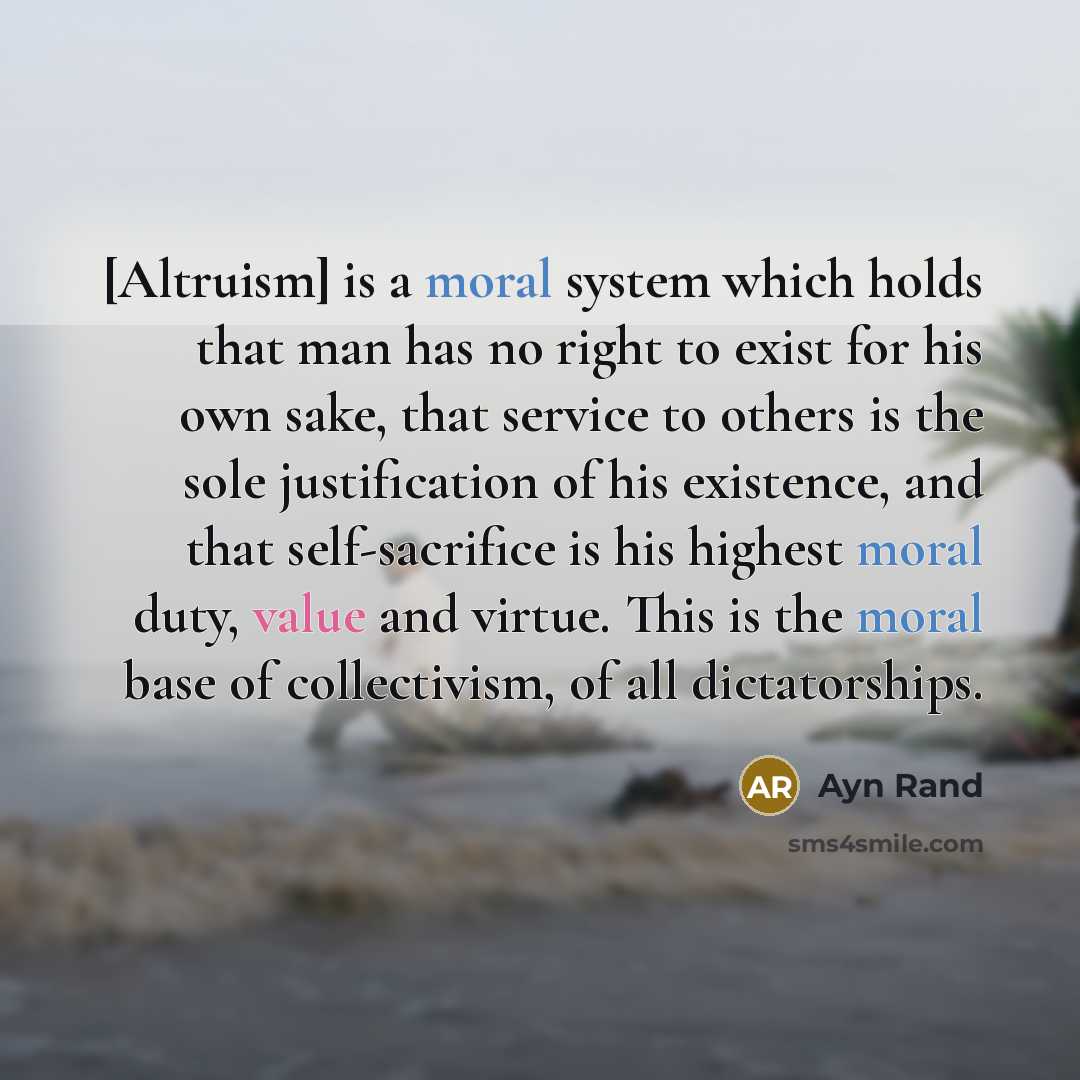 “[Altruism] is a moral system which holds that man has no right to exist for his own sake, that service to others is the sole justification of his existence, and that self-sacrifice is his highest moral duty, value and virtue. This is the moral base of collectivism, of all dictatorships.” quote by Ayn Rand
