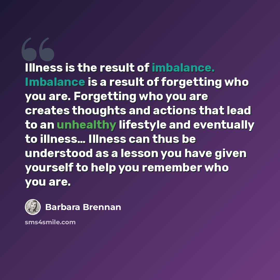 “Illness is the result of imbalance. Imbalance is a result of forgetting who you are. Forgetting who you are creates thoughts and actions that lead to an unhealthy lifestyle and eventually to illness… Illness can thus be understood as a lesson you have given yourself to help you remember who you are.” quote by Barbara Brennan