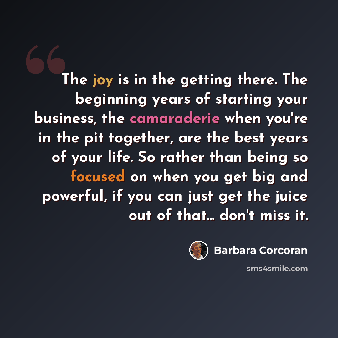 “The joy is in the getting there. The beginning years of starting your business, the camaraderie when you're in the pit together, are the best years of your life. So rather than being so focused on when you get big and powerful, if you can just get the juice out of that... don't miss it.” quote by Barbara Corcoran
