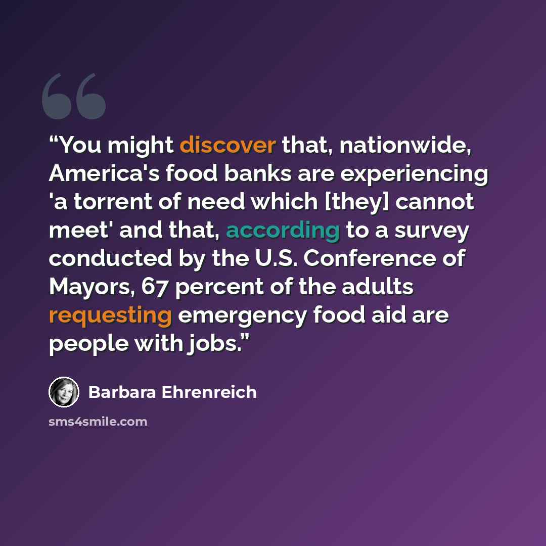 “You might discover that, nationwide, America's food banks are experiencing 'a torrent of need which [they] cannot meet' and that, according to a survey conducted by the U.S. Conference of Mayors, 67 percent of the adults requesting emergency food aid are people with jobs.” quote by Barbara Ehrenreich