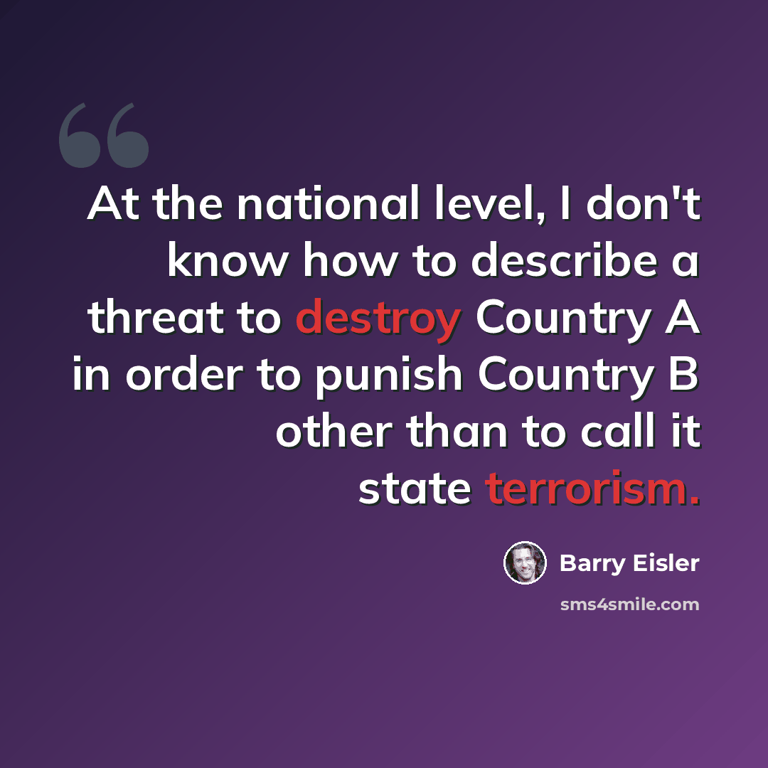 “At the national level, I don't know how to describe a threat to destroy Country A in order to punish Country B other than to call it state terrorism.” quote by Barry Eisler