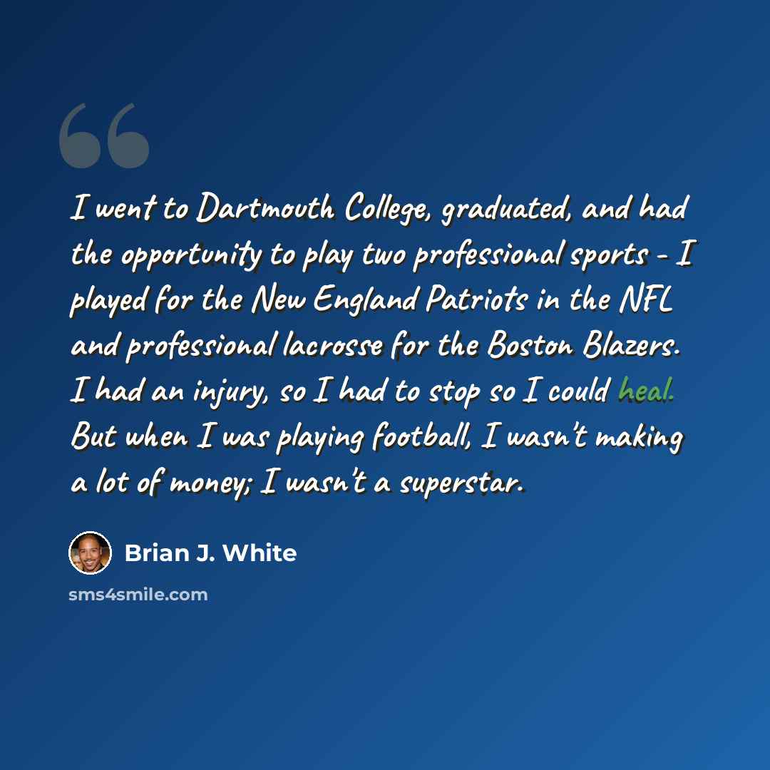 “I went to Dartmouth College, graduated, and had the opportunity to play two professional sports - I played for the New England Patriots in the NFL and professional lacrosse for the Boston Blazers. I had an injury, so I had to stop so I could heal. But when I was playing football, I wasn't making a…” quote by Brian J. White