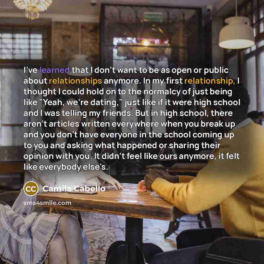“I've learned that I don't want to be as open or public about relationships anymore. In my first relationship, I thought I could hold on to the normalcy of just being like "Yeah, we're dating," just like if it were high school and I was telling my friends. But in high school, there aren't articles…” quote by Camila Cabello