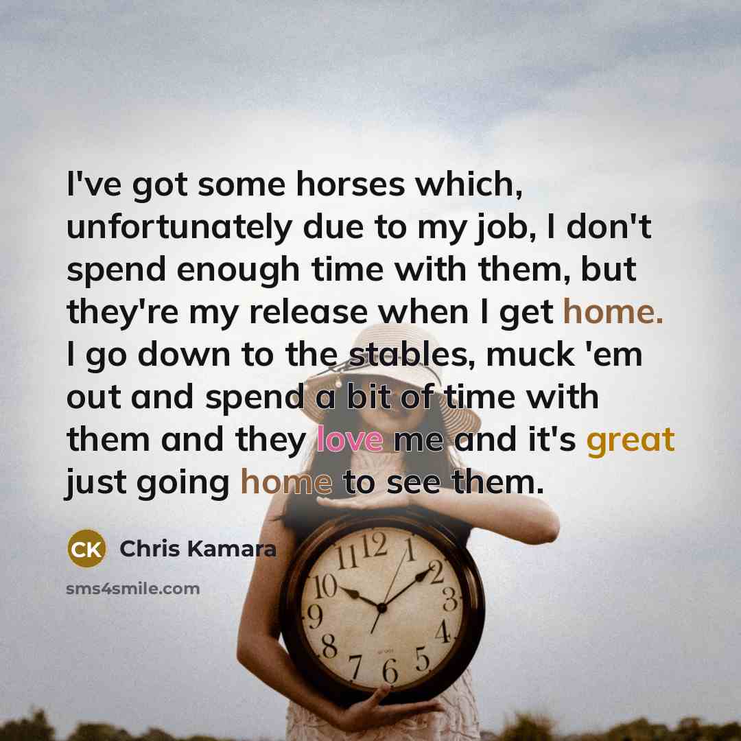 “I've got some horses which, unfortunately due to my job, I don't spend enough time with them, but they're my release when I get home. I go down to the stables, muck 'em out and spend a bit of time with them and they love me and it's great just going home to see them.” quote by Chris Kamara