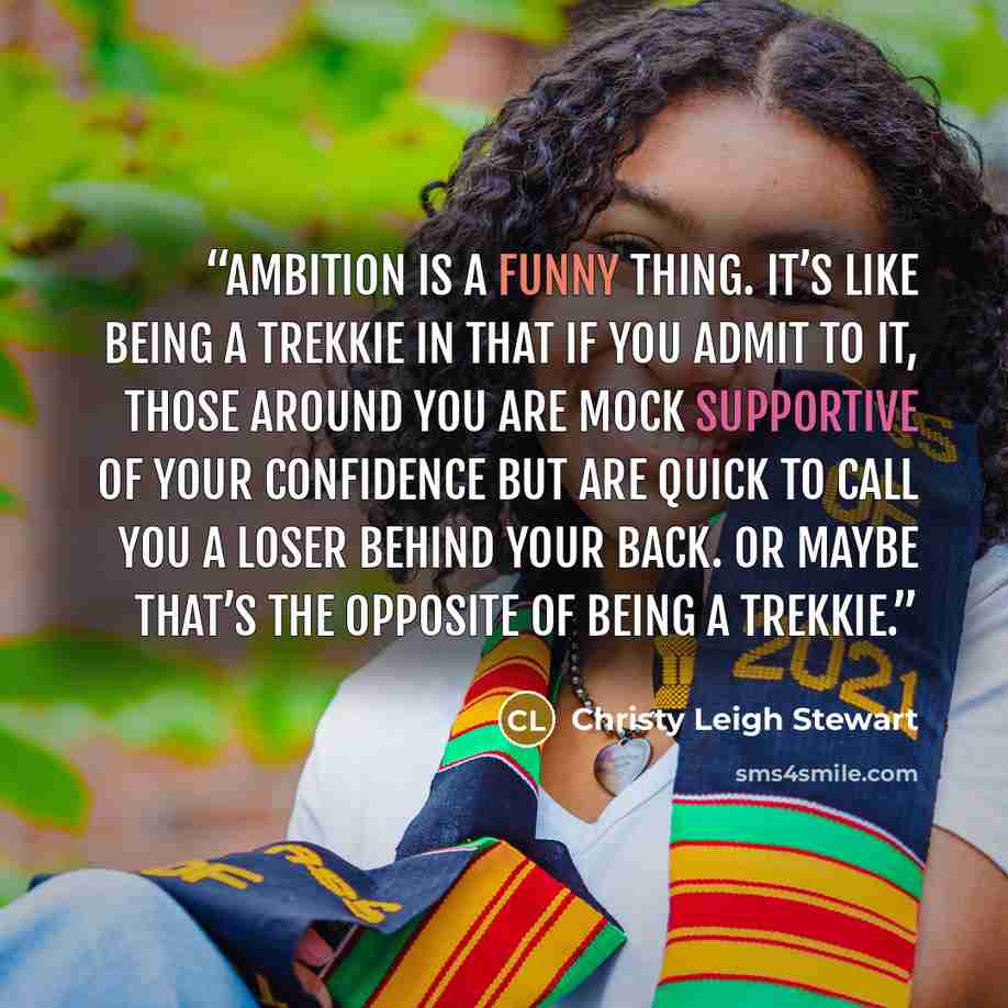 “Ambition is a funny thing. It’s like being a Trekkie in that if you admit to it, those around you are mock supportive of your confidence but are quick to call you a loser behind your back. Or maybe that’s the opposite of being a Trekkie.” quote by Christy Leigh Stewart