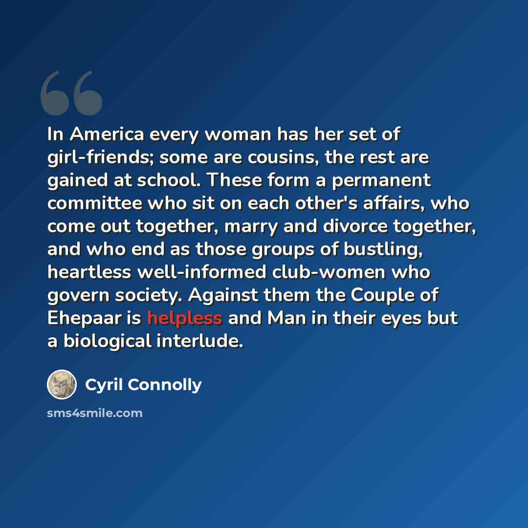 “In America every woman has her set of girl-friends; some are cousins, the rest are gained at school. These form a permanent committee who sit on each other's affairs, who come out together, marry and divorce together, and who end as those groups of bustling, heartless well-informed club-women who…” quote by Cyril Connolly