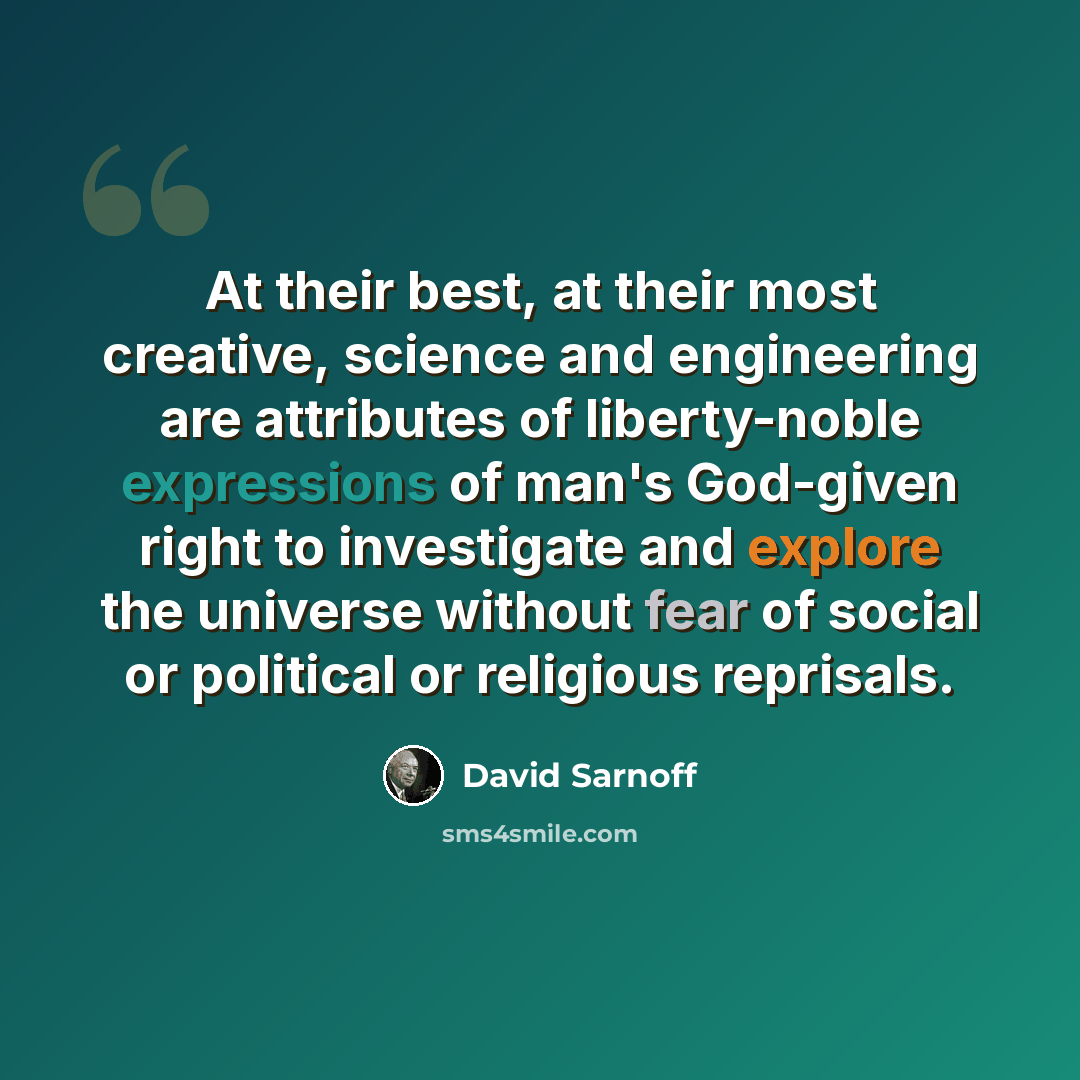 “At their best, at their most creative, science and engineering are attributes of liberty-noble expressions of man's God-given right to investigate and explore the universe without fear of social or political or religious reprisals.” quote by David Sarnoff