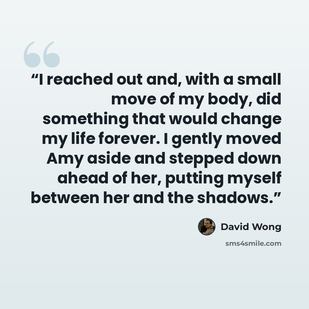 “I reached out and, with a small move of my body, did something that would change my life forever. I gently moved Amy aside and stepped down ahead of her, putting myself between her and the shadows.” quote by David Wong