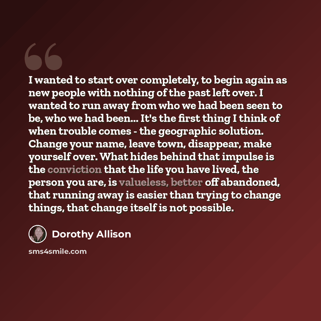 “I wanted to start over completely, to begin again as new people with nothing of the past left over. I wanted to run away from who we had been seen to be, who we had been... It's the first thing I think of when trouble comes - the geographic solution. Change your name, leave town, disappear, make…” quote by Dorothy Allison
